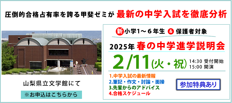 圧倒的合格占有率を誇る甲斐ゼミが最新の中学入試を徹底分析　新小学6年生＆保護者対象　2025年　春の中学進学説明会　2/11(火・祝)14:30受付開始　15:00開演　1．中学入試の最新情報　2．筆記・作文・討論・面接　3．先輩からのアドバイス　4．合格スケジュール　参加特典あり　山梨県立文学館にて