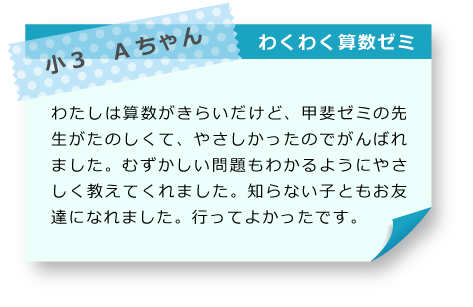 小3　Aちゃん わくわく算数ゼミ わたしは算数がきらいだけど、甲斐ゼミの先生がたのしくて、やさしかったのでがんばれました。むずかしい問題もわかるようにやさしく教えてくれました。知らない子ともお友達になれました。行ってよかったです。