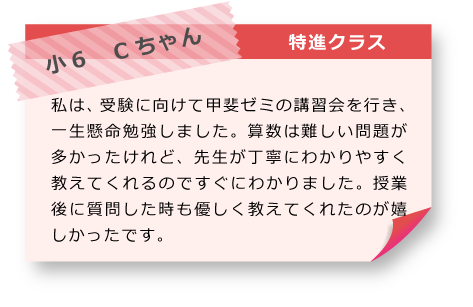 小6　Cちゃん 特進クラス 私は、受験に向けて甲斐ゼミの講習会を行き、一生懸命勉強しました。算数は難しい問題が多かったけれど、先生が丁寧にわかりやすく教えてくれるのですぐにわかりました。授業後に質問した時も優しく教えてくれたのが嬉しかったです。