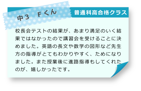 中3　Fくん 普通科高合格クラス 校長会テストの結果が、あまり満足のいく結果ではなかったので講習会を受けることに決めました。英語の長文や数学の図形など先生方の指導がとてもわかりやすく、ためになりました。また授業後に進路指導もしてくれたのが、嬉しかったです。