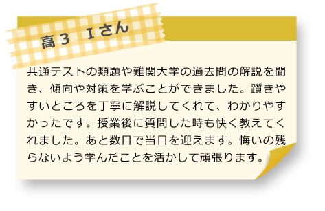 高3　Iさん 共通テストの類題や難関大学の過去問の解説を聞き、傾向や対策を学ぶことができました。躓きやすいところを丁寧に解説してくれて、わかりやすかったです。授業後に質問した時も快く教えてくれました。あと数日で当日を迎えます。悔いの残らないよう学んだことを活かして頑張ります。