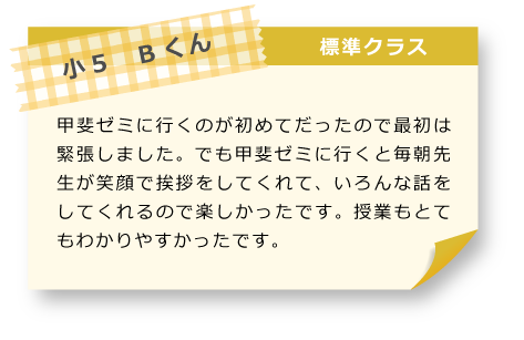 小5　Bくん 標準クラス 甲斐ゼミに行くのが初めてだったので最初は緊張しました。でも甲斐ゼミに行くと毎朝先生が笑顔で挨拶をしてくれて、いろんな話をしてくれるので楽しかったです。授業もとてもわかりやすかったです。