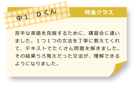 中1　Dくん 特進クラス 苦手な英語を克服するために、講習会に通いました。１つ１つの文法を丁寧に教えてくれて、テキストでたくさん問題を解きました。その結果うろ覚えだった文法が、理解できるようになりました。