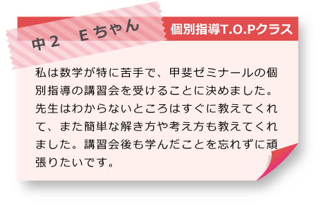 中2　Eちゃん 個別指導T.O.Pクラス 私は数学が特に苦手で、甲斐ゼミナールの個別指導の講習会を受けることに決めました。先生はわからないところはすぐに教えてくれて、また簡単な解き方や考え方も教えてくれました。講習会後も学んだことを忘れずに頑張りたいです。