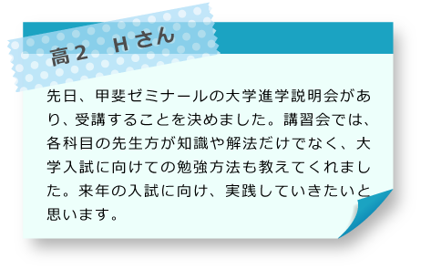 高2　Hさん 先日、甲斐ゼミナールの大学進学説明会があり、受講することを決めました。講習会では、各科目の先生方が知識や解法だけでなく、大学入試に向けての勉強方法も教えてくれました。来年の入試に向け、実践していきたいと思います。