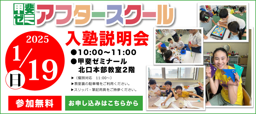 アフタースクール　入塾説明会　2025　1/19(日)　10:00～11:00　甲斐ゼミナール北口本部教室2階　個別対応11:00～　教室裏の駐車場をご利用ください。スリッパ・筆記用具をご持参ください。　参加無料